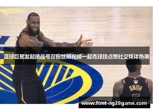 篮球巨星发起挑战号召粉丝晒视频一起秀球技点燃社交媒体热潮