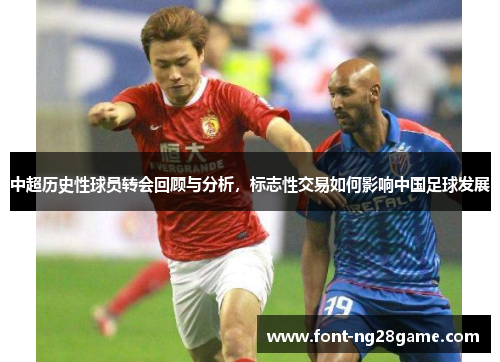 中超历史性球员转会回顾与分析，标志性交易如何影响中国足球发展