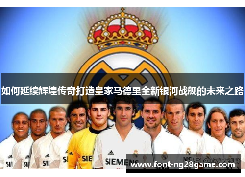 如何延续辉煌传奇打造皇家马德里全新银河战舰的未来之路
