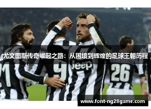 尤文图斯传奇崛起之路：从困境到辉煌的足球王朝历程