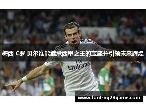 梅西 C罗 贝尔谁能继承西甲之王的宝座并引领未来辉煌