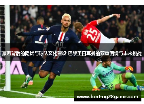 豪购背后的隐忧与球队文化建设 巴黎圣日耳曼的双重困境与未来挑战