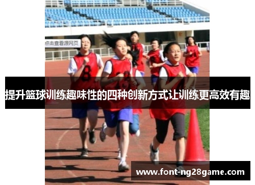 提升篮球训练趣味性的四种创新方式让训练更高效有趣