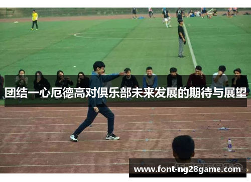 团结一心厄德高对俱乐部未来发展的期待与展望