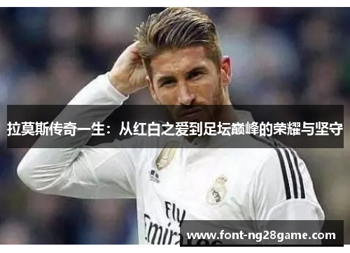 拉莫斯传奇一生：从红白之爱到足坛巅峰的荣耀与坚守