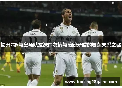 揭开C罗与皇马队友深厚友情与暗藏矛盾的复杂关系之谜