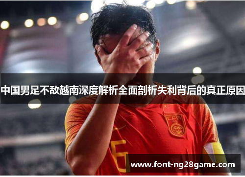 中国男足不敌越南深度解析全面剖析失利背后的真正原因