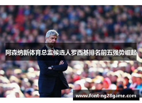 阿森纳新体育总监候选人罗西基排名前五强势崛起 阿森纳新体育总监候选人罗西基排名前五强势崛起