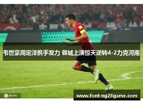 韦世豪周定洋携手发力 蓉城上演惊天逆转4-2力克河南