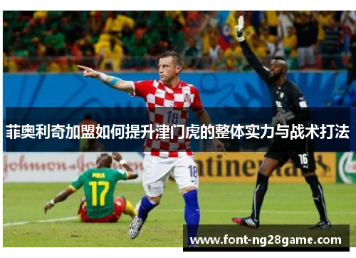 菲奥利奇加盟如何提升津门虎的整体实力与战术打法