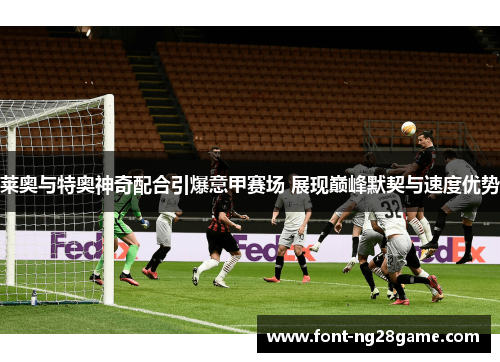 莱奥与特奥神奇配合引爆意甲赛场 展现巅峰默契与速度优势