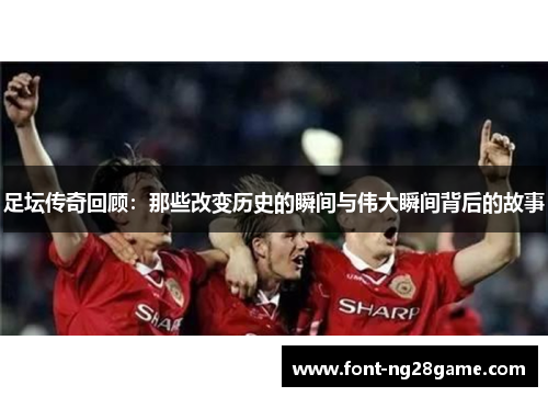 足坛传奇回顾：那些改变历史的瞬间与伟大瞬间背后的故事
