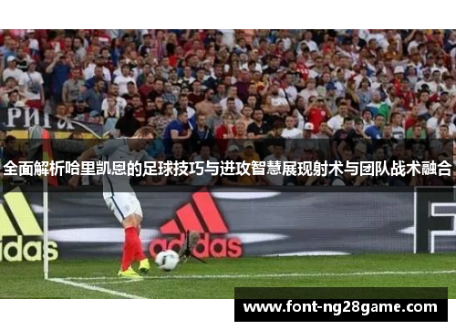 全面解析哈里凯恩的足球技巧与进攻智慧展现射术与团队战术融合